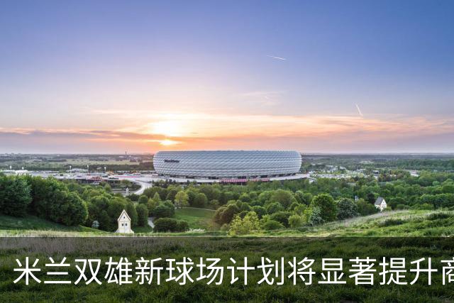 米兰双雄新球场计划将显著提升商业收益，缩小与欧洲豪门差距